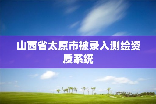 山西省太原市被錄入測(cè)繪資質(zhì)系統(tǒng)