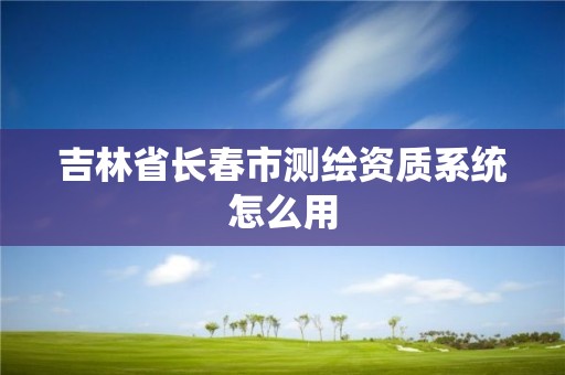 吉林省長春市測繪資質系統怎么用