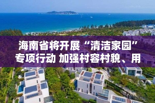 海南省將開展“清潔家園”專項行動 加強村容村貌、用水安全及道路沿線環境衛生整治