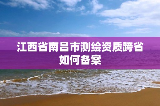 江西省南昌市測(cè)繪資質(zhì)跨省如何備案