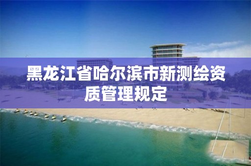 黑龍江省哈爾濱市新測繪資質(zhì)管理規(guī)定