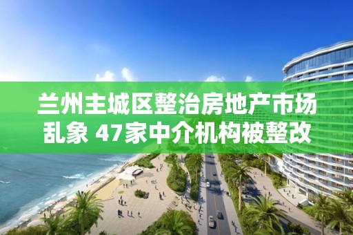 蘭州主城區整治房地產市場亂象 47家中介機構被整改