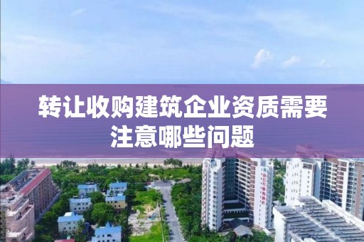 轉讓收購建筑企業資質需要注意哪些問題