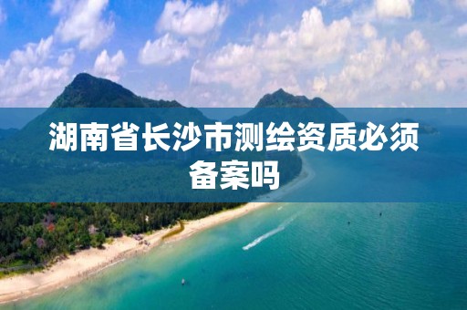 湖南省長沙市測繪資質必須備案嗎