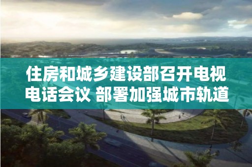 住房和城鄉建設部召開電視電話會議 部署加強城市軌道交通工程安全生產工作