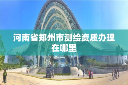 河南省鄭州市測繪資質辦理在哪里