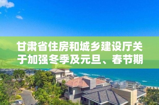 甘肅省住房和城鄉(xiāng)建設廳關于加強冬季及元旦、春節(jié)期間住建領域安全質(zhì)量管理工作的通知