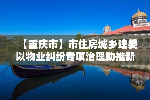 【重慶市】市住房城鄉建委以物業糾紛專項治理助推新版“物管條例”宣傳貫徹