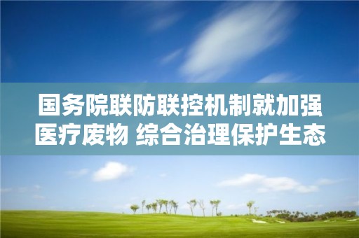 國務院聯防聯控機制就加強醫療廢物 綜合治理保護生態環境情況舉行發布會