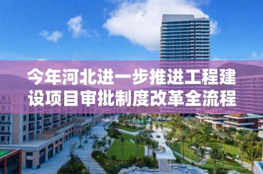 今年河北進一步推進工程建設項目審批制度改革全流程審批壓減至110個工作日以內