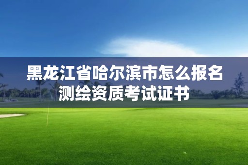 黑龍江省哈爾濱市怎么報名測繪資質考試證書