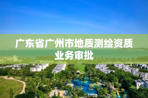 廣東省廣州市地質(zhì)測繪資質(zhì)業(yè)務(wù)審批