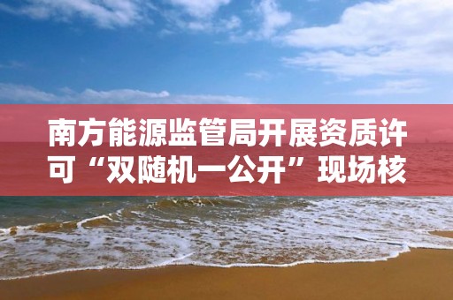 南方能源監管局開展資質許可“雙隨機一公開”現場核查工作