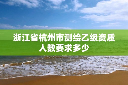 浙江省杭州市測繪乙級資質人數要求多少