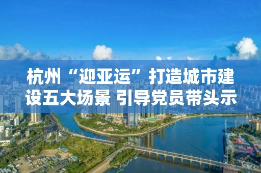 杭州“迎亞運”打造城市建設五大場景 引導黨員帶頭示范 以網格黨建聯建推動城市建設群防群治