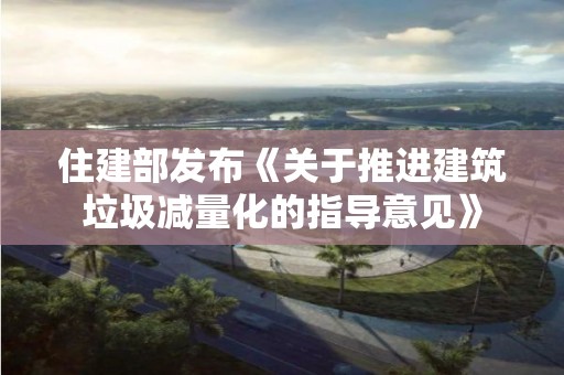 住建部發布《關于推進建筑垃圾減量化的指導意見》