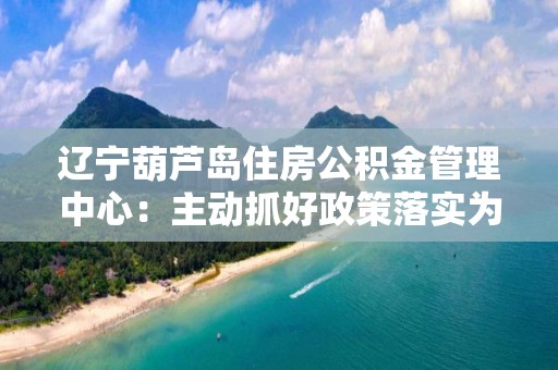 遼寧葫蘆島住房公積金管理中心：主動抓好政策落實為企業解困減壓