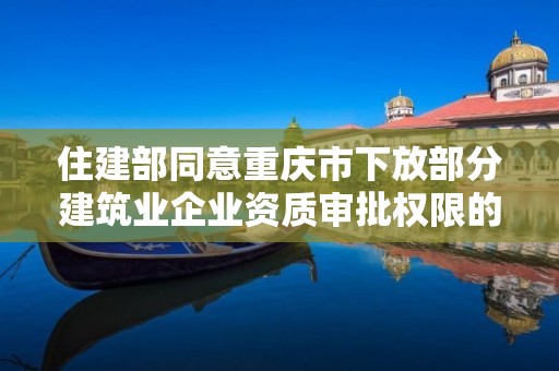 住建部同意重慶市下放部分建筑業企業資質審批權限的函