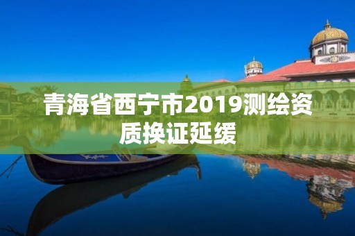 青海省西寧市2019測繪資質換證延緩