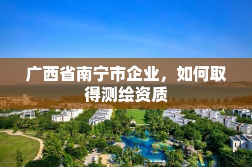 廣西省南寧市企業(yè)，如何取得測繪資質(zhì)