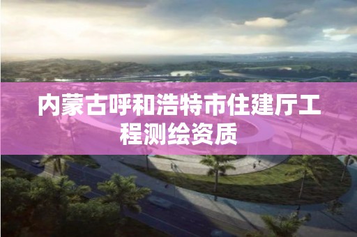 內(nèi)蒙古呼和浩特市住建廳工程測繪資質(zhì)