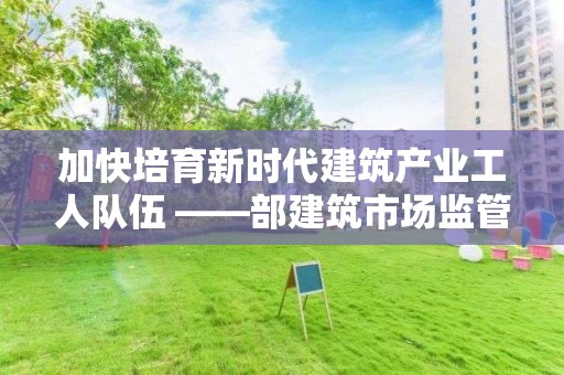 加快培育新時代建筑產業工人隊伍 ――部建筑市場監管司相關負責人解讀《指導意見》