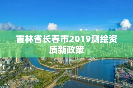 吉林省長春市2019測繪資質新政策