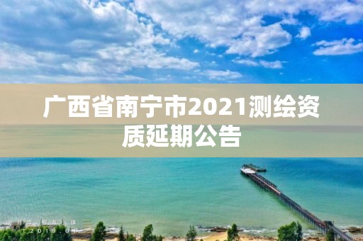 廣西省南寧市2021測繪資質延期公告