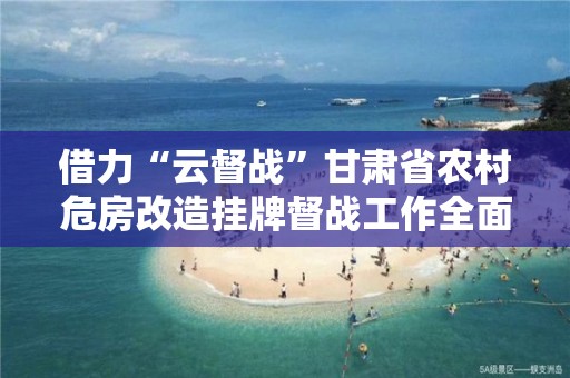 借力“云督戰”甘肅省農村危房改造掛牌督戰工作全面啟動