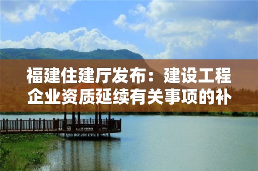 福建住建廳發布：建設工程企業資質延續有關事項的補充通知