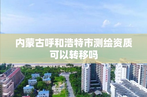 內蒙古呼和浩特市測繪資質可以轉移嗎