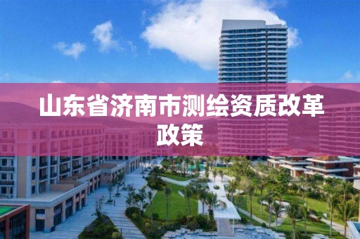 山東省濟南市測繪資質改革政策