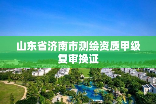 山東省濟南市測繪資質甲級復審換證