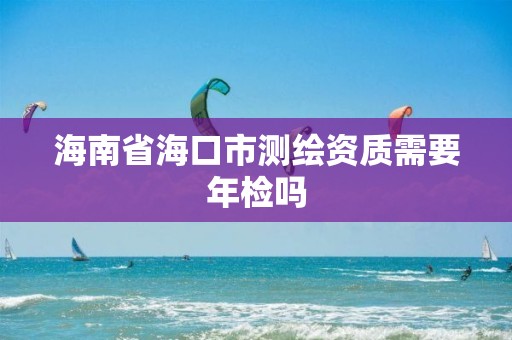 海南省?？谑袦y(cè)繪資質(zhì)需要年檢嗎