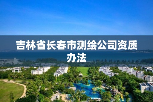 吉林省長春市測繪公司資質(zhì)辦法