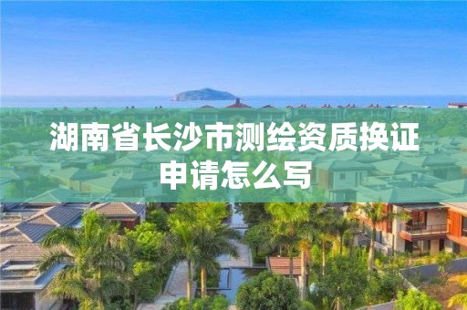 湖南省長沙市測繪資質換證申請怎么寫