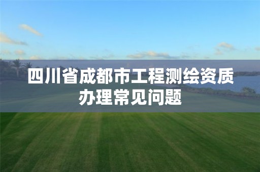 四川省成都市工程測(cè)繪資質(zhì)辦理常見問題