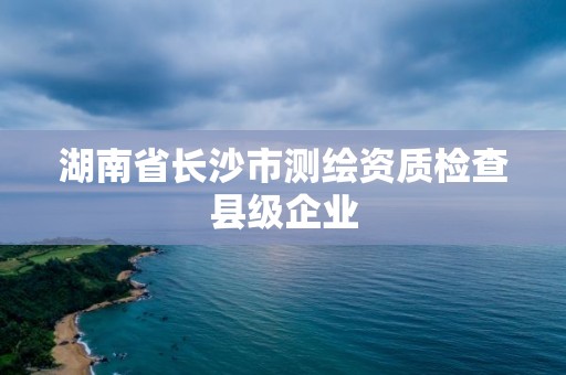 湖南省長沙市測繪資質檢查縣級企業