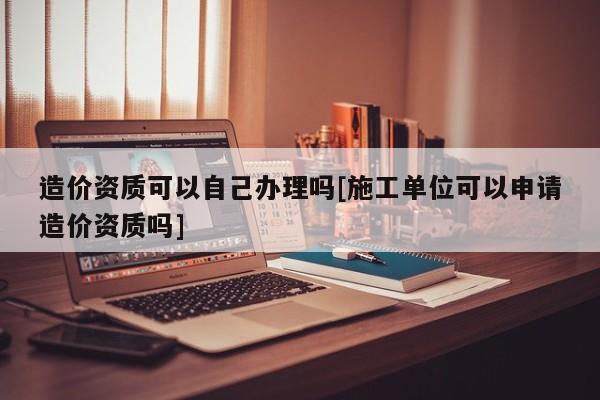 造價資質可以自己辦理嗎[施工單位可以申請造價資質嗎]