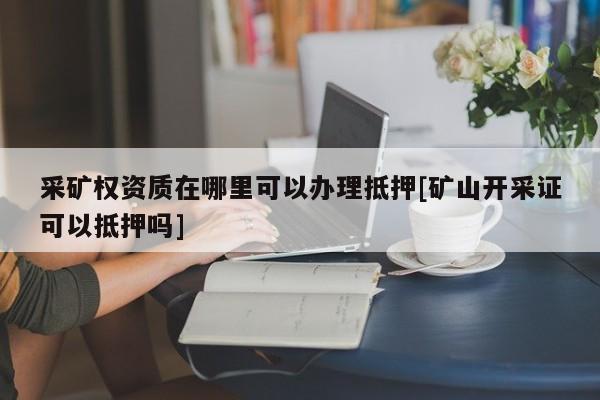 采礦權資質在哪里可以辦理抵押[礦山開采證可以抵押嗎]