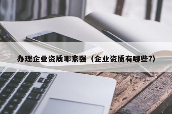 辦理企業(yè)資質(zhì)哪家強（企業(yè)資質(zhì)有哪些?）