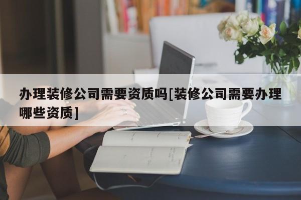 辦理裝修公司需要資質嗎[裝修公司需要辦理哪些資質]