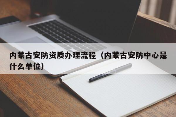 內蒙古安防資質辦理流程（內蒙古安防中心是什么單位）