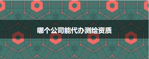 哪個公司能代辦測繪資質