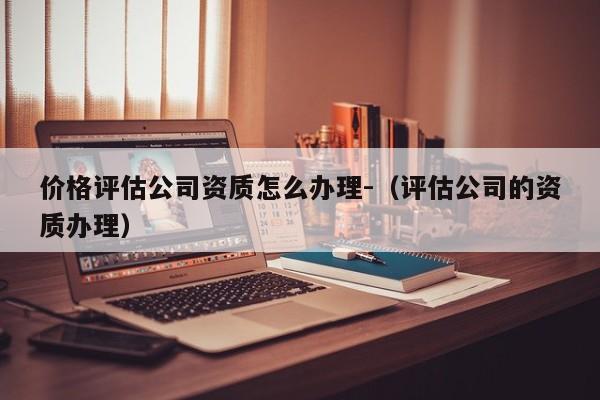 價格評估公司資質怎么辦理-（評估公司的資質辦理）