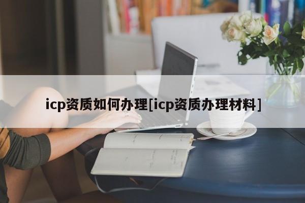 icp資質(zhì)如何辦理[icp資質(zhì)辦理材料]