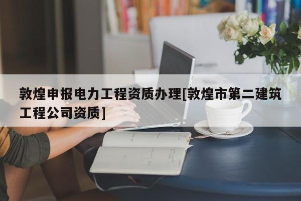 敦煌申報電力工程資質辦理[敦煌市第二建筑工程公司資質]