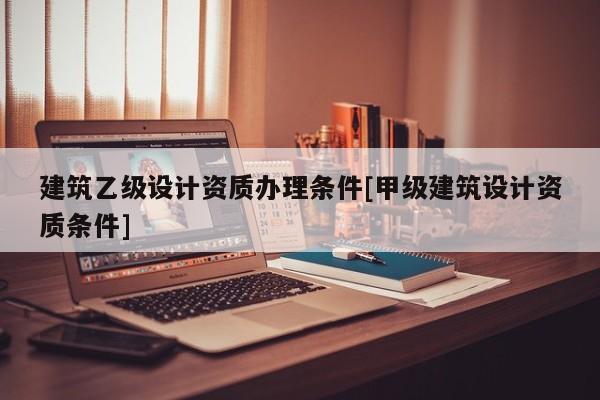 建筑乙級設計資質辦理條件[甲級建筑設計資質條件]