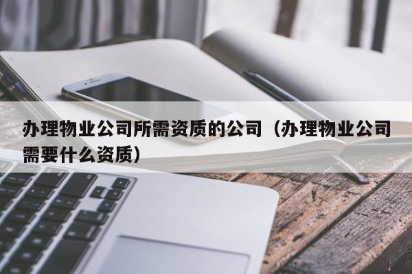 辦理物業公司所需資質的公司（辦理物業公司需要什么資質）