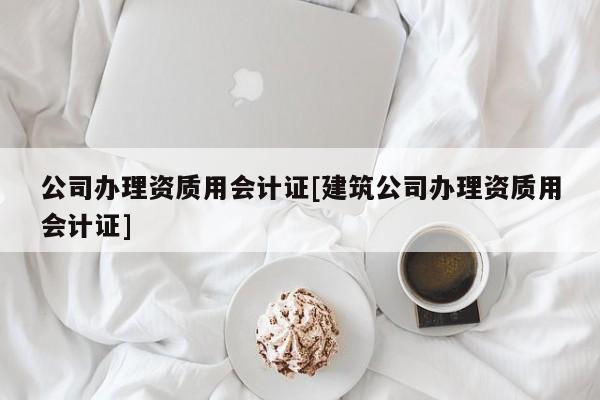 公司辦理資質用會計證[建筑公司辦理資質用會計證]